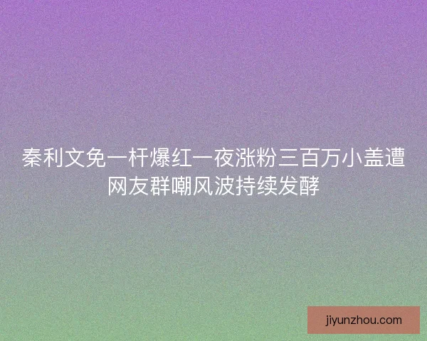秦利文免一杆爆红一夜涨粉三百万小盖遭网友群嘲风波持续发酵