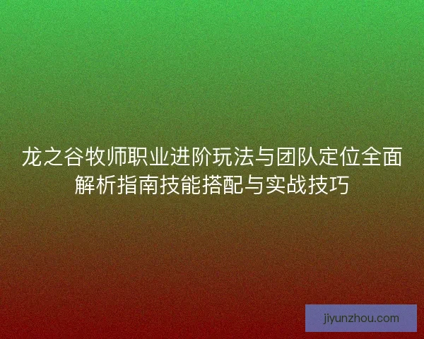 龙之谷牧师职业进阶玩法与团队定位全面解析指南技能搭配与实战技巧